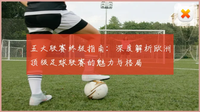 五大联赛终极指南：深度解析欧洲顶级足球联赛的魅力与格局