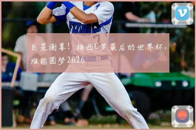 巨星谢幕！梅西C罗最后的世界杯，谁能圆梦2026