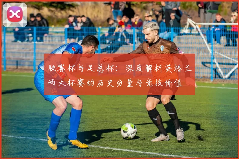 联赛杯与足总杯：深度解析英格兰两大杯赛的历史分量与竞技价值