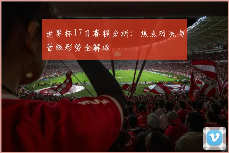 世界杯17日赛程分析：焦点对决与晋级形势全解读