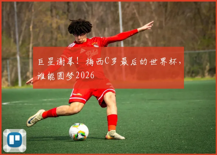 巨星谢幕！梅西C罗最后的世界杯，谁能圆梦2026