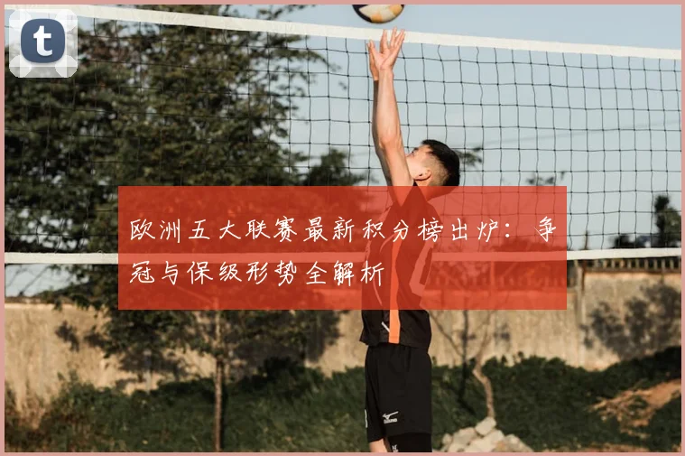 欧洲五大联赛最新积分榜出炉：争冠与保级形势全解析