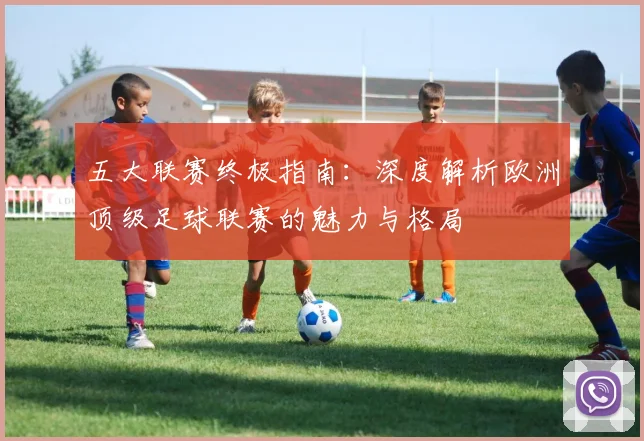 五大联赛终极指南：深度解析欧洲顶级足球联赛的魅力与格局